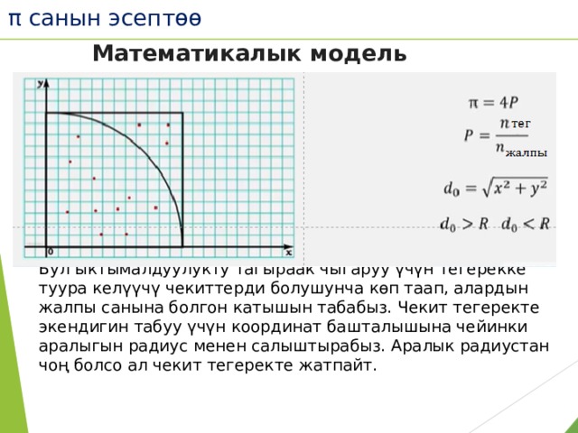 π санын эсептөө Математикалык модель Бул ыктымалдуулукту тагыраак чыгаруу үчүн тегерекке туура келүүчү чекиттерди болушунча көп таап, алардын жалпы санына болгон катышын табабыз. Чекит тегеректе экендигин табуу үчүн координат башталышына чейинки аралыгын радиус менен салыштырабыз. Аралык радиустан чоң болсо ал чекит тегеректе жатпайт. 