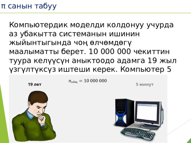 π санын табуу Компьютердик моделди колдонуу учурда аз убакытта системанын ишинин жыйынтыгында чоң өлчөмдөгү маалыматты берет. 10 000 000 чекиттин туура келүүсүн аныктоодо адамга 19 жыл үзгүлтүксүз иштеши керек. Компьютер 5 минутта эсептейт.  