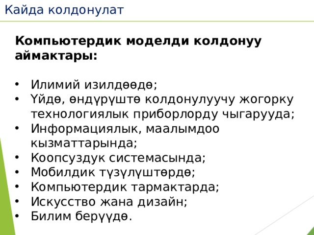 Кайда колдонулат Компьютердик моделди колдонуу аймактары:  Илимий изилдөөдө; Үйдө, өндүрүштө колдонулуучу жогорку технологиялык приборлорду чыгарууда; Информациялык, маалымдоо кызматтарында; Коопсуздук системасында; Мобилдик түзүлүштөрдө; Компьютердик тармактарда; Искусство жана дизайн; Билим берүүдө. 
