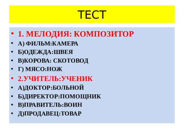 ТЕСТ 1. МЕЛОДИЯ: КОМПОЗИТОР А) ФИЛЬМ:КАМЕРА Б)ОДЕЖДА:ШВЕЯ В)КОРОВА: СКОТОВОД Г) МЯСО:НОЖ 2.УЧИТЕЛЬ:УЧЕНИК А)ДОКТОР:БОЛЬНОЙ Б)ДИРЕКТОР:ПОМОЩНИК В)ПРАВИТЕЛЬ:ВОИН Д)ПРОДАВЕЦ:ТОВАР 