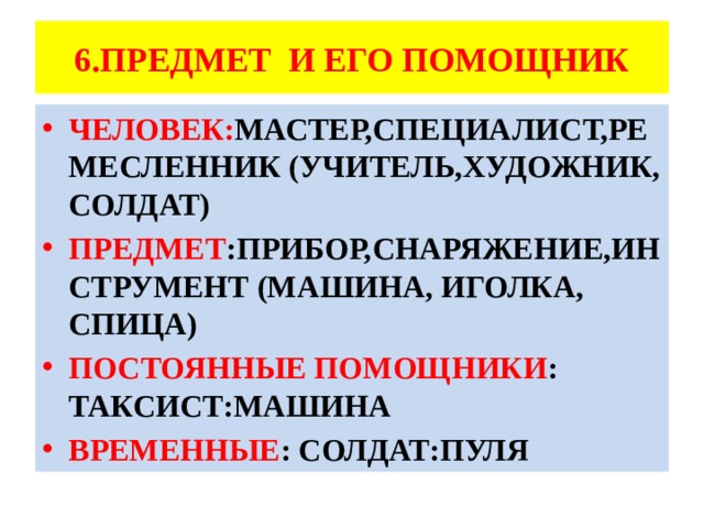 6.ПРЕДМЕТ И ЕГО ПОМОЩНИК ЧЕЛОВЕК: МАСТЕР,СПЕЦИАЛИСТ,РЕМЕСЛЕННИК (УЧИТЕЛЬ,ХУДОЖНИК, СОЛДАТ) ПРЕДМЕТ :ПРИБОР,СНАРЯЖЕНИЕ,ИНСТРУМЕНТ (МАШИНА, ИГОЛКА, СПИЦА) ПОСТОЯННЫЕ ПОМОЩНИКИ : ТАКСИСТ:МАШИНА ВРЕМЕННЫЕ : СОЛДАТ:ПУЛЯ 