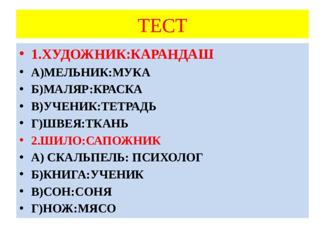 ТЕСТ 1.ХУДОЖНИК:КАРАНДАШ А)МЕЛЬНИК:МУКА Б)МАЛЯР:КРАСКА В)УЧЕНИК:ТЕТРАДЬ Г)ШВЕЯ:ТКАНЬ 2.ШИЛО:САПОЖНИК А) СКАЛЬПЕЛЬ: ПСИХОЛОГ Б)КНИГА:УЧЕНИК В)СОН:СОНЯ Г)НОЖ:МЯСО 