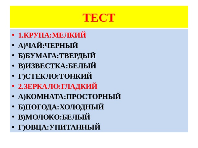 ТЕСТ 1.КРУПА:МЕЛКИЙ А)ЧАЙ:ЧЕРНЫЙ Б)БУМАГА:ТВЕРДЫЙ В)ИЗВЕСТКА:БЕЛЫЙ Г)СТЕКЛО:ТОНКИЙ 2.ЗЕРКАЛО:ГЛАДКИЙ А)КОМНАТА:ПРОСТОРНЫЙ Б)ПОГОДА:ХОЛОДНЫЙ В)МОЛОКО:БЕЛЫЙ Г)ОВЦА:УПИТАННЫЙ 