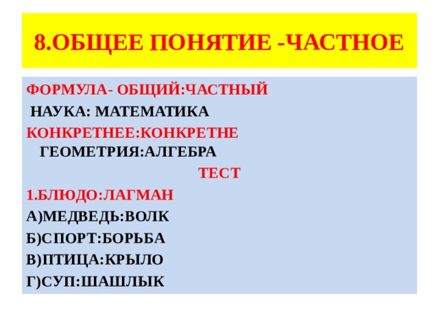 8.ОБЩЕЕ ПОНЯТИЕ -ЧАСТНОЕ ФОРМУЛА- ОБЩИЙ:ЧАСТНЫЙ  НАУКА: МАТЕМАТИКА КОНКРЕТНЕЕ:КОНКРЕТНЕ ГЕОМЕТРИЯ:АЛГЕБРА ТЕСТ 1.БЛЮДО:ЛАГМАН А)МЕДВЕДЬ:ВОЛК Б)СПОРТ:БОРЬБА В)ПТИЦА:КРЫЛО Г)СУП:ШАШЛЫК  