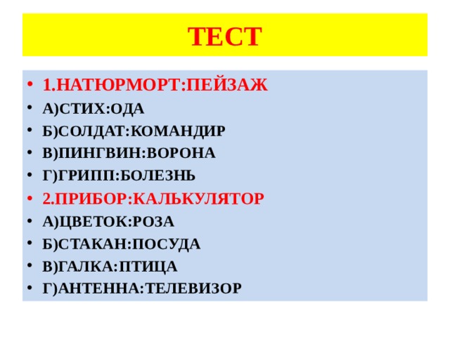 ТЕСТ 1.НАТЮРМОРТ:ПЕЙЗАЖ А)СТИХ:ОДА Б)СОЛДАТ:КОМАНДИР В)ПИНГВИН:ВОРОНА Г)ГРИПП:БОЛЕЗНЬ 2.ПРИБОР:КАЛЬКУЛЯТОР А)ЦВЕТОК:РОЗА Б)СТАКАН:ПОСУДА В)ГАЛКА:ПТИЦА Г)АНТЕННА:ТЕЛЕВИЗОР 