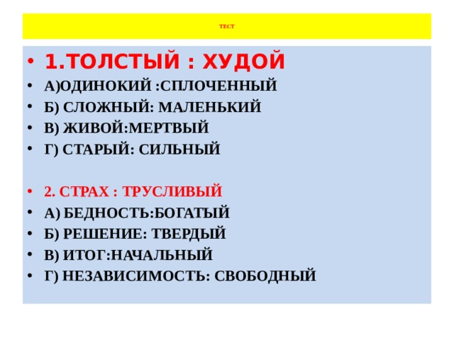  ТЕСТ   1.ТОЛСТЫЙ : ХУДОЙ А)ОДИНОКИЙ :СПЛОЧЕННЫЙ Б) СЛОЖНЫЙ: МАЛЕНЬКИЙ В) ЖИВОЙ:МЕРТВЫЙ Г) СТАРЫЙ: СИЛЬНЫЙ  2. СТРАХ : ТРУСЛИВЫЙ А) БЕДНОСТЬ:БОГАТЫЙ Б) РЕШЕНИЕ: ТВЕРДЫЙ В) ИТОГ:НАЧАЛЬНЫЙ Г) НЕЗАВИСИМОСТЬ: СВОБОДНЫЙ 