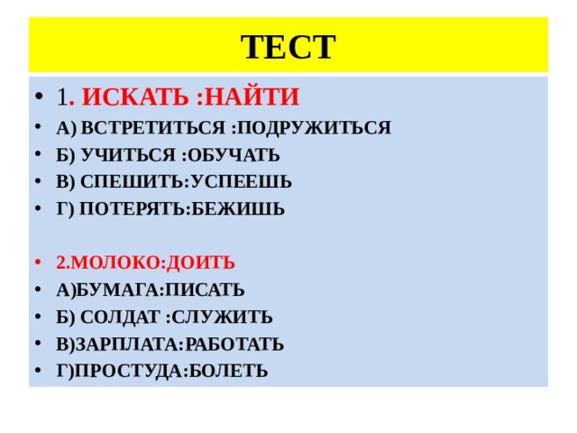 ТЕСТ 1 . ИСКАТЬ :НАЙТИ А) ВСТРЕТИТЬСЯ :ПОДРУЖИТЬСЯ Б) УЧИТЬСЯ :ОБУЧАТЬ В) СПЕШИТЬ:УСПЕЕШЬ Г) ПОТЕРЯТЬ:БЕЖИШЬ 2.МОЛОКО:ДОИТЬ А)БУМАГА:ПИСАТЬ Б) СОЛДАТ :СЛУЖИТЬ В)ЗАРПЛАТА:РАБОТАТЬ Г)ПРОСТУДА:БОЛЕТЬ 