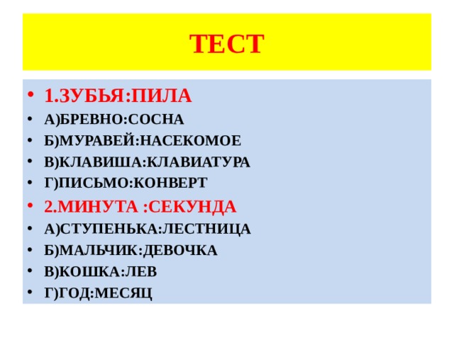ТЕСТ 1.ЗУБЬЯ:ПИЛА А)БРЕВНО:СОСНА Б)МУРАВЕЙ:НАСЕКОМОЕ В)КЛАВИША:КЛАВИАТУРА Г)ПИСЬМО:КОНВЕРТ 2.МИНУТА :СЕКУНДА А)СТУПЕНЬКА:ЛЕСТНИЦА Б)МАЛЬЧИК:ДЕВОЧКА В)КОШКА:ЛЕВ Г)ГОД:МЕСЯЦ 
