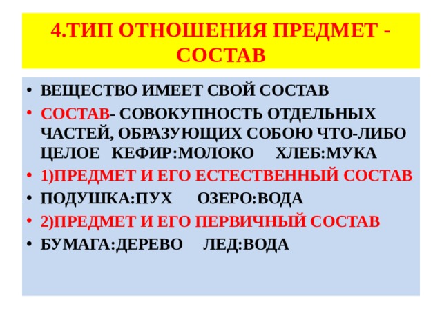 4.ТИП ОТНОШЕНИЯ ПРЕДМЕТ - СОСТАВ ВЕЩЕСТВО ИМЕЕТ СВОЙ СОСТАВ СОСТАВ - СОВОКУПНОСТЬ ОТДЕЛЬНЫХ ЧАСТЕЙ, ОБРАЗУЮЩИХ СОБОЮ ЧТО-ЛИБО ЦЕЛОЕ КЕФИР:МОЛОКО ХЛЕБ:МУКА 1)ПРЕДМЕТ И ЕГО ЕСТЕСТВЕННЫЙ СОСТАВ ПОДУШКА:ПУХ ОЗЕРО:ВОДА 2)ПРЕДМЕТ И ЕГО ПЕРВИЧНЫЙ СОСТАВ БУМАГА:ДЕРЕВО ЛЕД:ВОДА 