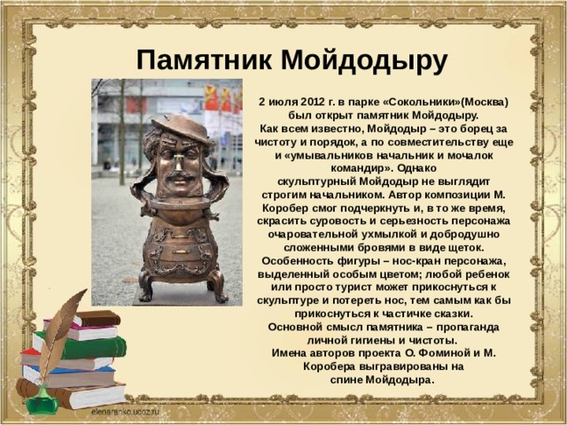 Памятник Мойдодыру 2 июля 2012 г. в парке «Сокольники»(Москва) был открыт памятник Мойдодыру. Как всем известно, Мойдодыр – это борец за чистоту и порядок, а по совместительству еще и «умывальников начальник и мочалок командир». Однако скульптурный Мойдодыр не выглядит строгим начальником. Автор композиции М. Коробер смог подчеркнуть и, в то же время, скрасить суровость и серьезность персонажа очаровательной ухмылкой и добродушно сложенными бровями в виде щеток. Особенность фигуры – нос-кран персонажа, выделенный особым цветом; любой ребенок или просто турист может прикоснуться к скульптуре и потереть нос, тем самым как бы прикоснуться к частичке сказки. Основной смысл памятника – пропаганда личной гигиены и чистоты. Имена авторов проекта О. Фоминой и М. Коробера выгравированы на спине Мойдодыра. 