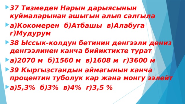 37 Тизмеден Нарын дарыясынын куймаларынан ашыгын алып салгыла а)Кокомерен б)Атбашы в)Алабуга г)Мудурум 38 Ыссык-колдун бетинин денгээли дениз денгээлинен канча бийиктикте турат а)2070 м б)1560 м в)1608 м г)3600 м 39 Кыргызстандын аймагынын канча процентин туболук кар жана монгу ээлейт а)5,3% б)3% в)4% г)3,5 % 