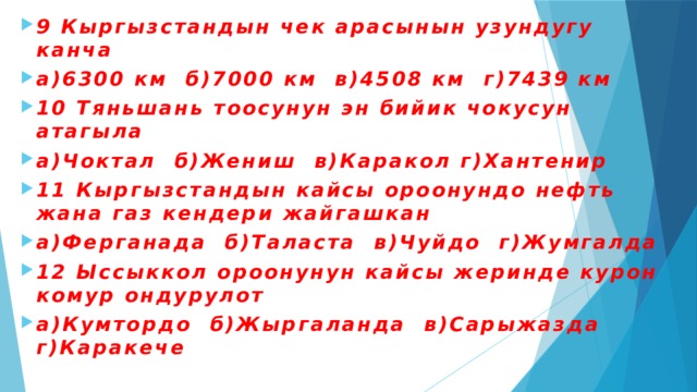 9 Кыргызстандын чек арасынын узундугу канча а)6300 км б)7000 км в)4508 км г)7439 км 10 Тяньшань тоосунун эн бийик чокусун атагыла а)Чоктал б)Жениш в)Каракол г)Хантенир 11 Кыргызстандын кайсы ороонундо нефть жана газ кендери жайгашкан а)Ферганада б)Таласта в)Чуйдо г)Жумгалда 12 Ыссыккол ороонунун кайсы жеринде курон комур ондурулот а)Кумтордо б)Жыргаланда в)Сарыжазда г)Каракече 