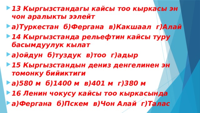 13 Кыргызстандагы кайсы тоо кыркасы эн чон аралыкты ээлейт а)Туркестан б)Фергана в)Какшаал г)Алай 14 Кыргызстанда рельефтин кайсы туру басымдуулук кылат а)ойдун б)туздук в)тоо г)адыр 15 Кыргызстандын дениз денгелинен эн томонку бийиктиги а)580 м б)1400 м в)401 м г)380 м 16 Ленин чокусу кайсы тоо кыркасында а)Фергана б)Пскем в)Чон Алай г)Талас 