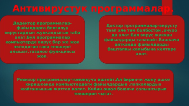Антивирустук программалар. Дедектор программалар-файылдарга белгилуу вирустардын жуккандыгын таба алат.Бул программалар компьютерде вирус бар же жок экендигин гана текшере алышат.тазалоо функциясы жок. Доктор программалар-вирусту таап эле тим болбостон ,очуро да алат.Бул вирус жуккан файылдарды тазалайт.Башкача айтканда файылдарды баштапкы калыбына келтире алат. Ревизор программалар-томонкучо иштейт.Ал биринчи жолу ишке киришкенде компьютердеги файылдардын ,папкалардын жайгашышын жаттап калат. Кийин ошол боюнча салыштырып текшерип чыгат. 