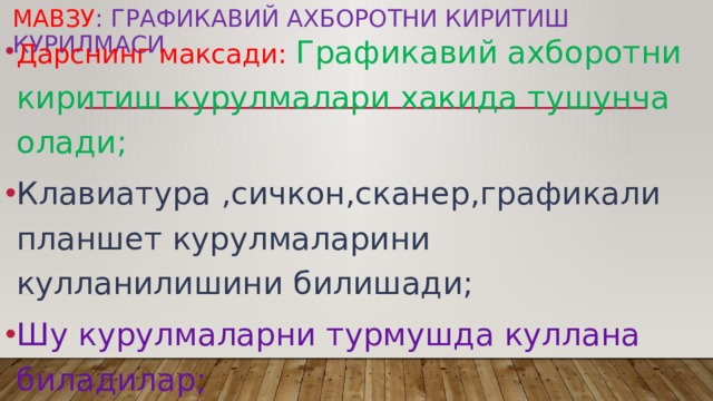 Мавзу : Графикавий ахборотни киритиш курилмаси Дарснинг максади: Графикавий ахборотни киритиш курулмалари хакида тушунча олади; Клавиатура ,сичкон,сканер,графикали планшет курулмаларини кулланилишини билишади; Шу курулмаларни турмушда куллана биладилар; 