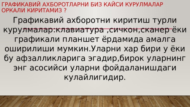 Графикавий ахборотларни биз кайси курулмалар оркали киритамиз ? Графикавий ахборотни киритиш турли курулмалар:клавиатура ,сичкон,сканер ёки графикали планшет ёрдамида амалга оширилиши мумкин.Уларни хар бири у ёки бу афзалликларига эгадир,бирок уларнинг энг асосийси уларни фойдаланишдаги кулайлигидир. 