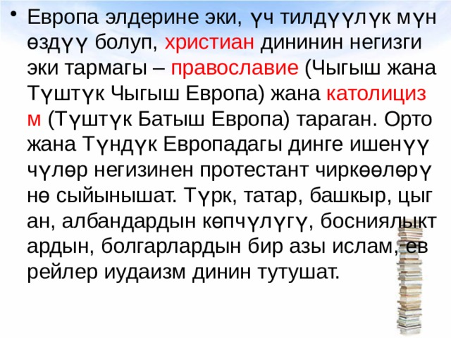 Европа элдерине эки, үч тилдүүлүк мүнөздүү болуп, христиан дининин негизги эки тармагы – православие (Чыгыш жана Түштүк Чыгыш Европа) жана католицизм (Түштүк Батыш Европа) тараган. Орто жана Түндүк Европадагы динге ишенүүчүлөр негизинен протестант чиркөөлөрүнө сыйынышат. Түрк, татар, башкыр, цыган, албандардын көпчүлүгү, босниялыктардын, болгарлардын бир азы ислам, еврейлер иудаизм динин тутушат. 