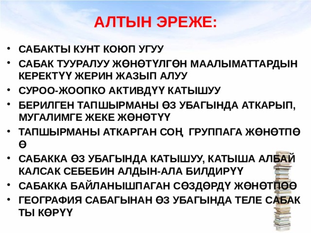 АЛТЫН ЭРЕЖЕ: САБАКТЫ КУНТ КОЮП УГУУ САБАК ТУУРАЛУУ ЖӨНӨТҮЛГӨН МААЛЫМАТТАРДЫН КЕРЕКТҮҮ ЖЕРИН ЖАЗЫП АЛУУ СУРОО-ЖООПКО АКТИВДҮҮ КАТЫШУУ БЕРИЛГЕН ТАПШЫРМАНЫ ӨЗ УБАГЫНДА АТКАРЫП, МУГАЛИМГЕ ЖЕКЕ ЖӨНӨТҮҮ ТАПШЫРМАНЫ АТКАРГАН СОҢ ГРУППАГА ЖӨНӨТПӨӨ САБАККА ӨЗ УБАГЫНДА КАТЫШУУ, КАТЫША АЛБАЙ КАЛСАК СЕБЕБИН АЛДЫН-АЛА БИЛДИРҮҮ САБАККА БАЙЛАНЫШПАГАН СӨЗДӨРДҮ ЖӨНӨТПӨӨ ГЕОГРАФИЯ САБАГЫНАН ӨЗ УБАГЫНДА ТЕЛЕ САБАКТЫ КӨРҮҮ 