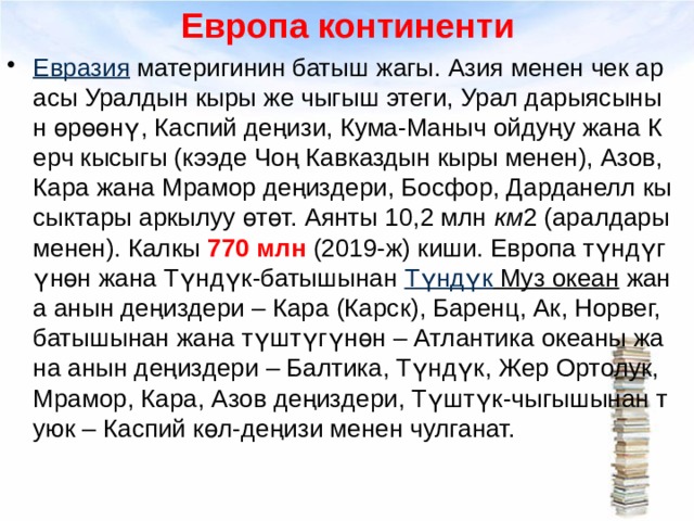 Европа континенти Евразия  материгинин батыш жагы. Азия менен чек арасы Уралдын кыры же чыгыш этеги, Урал дарыясынын өрөөнү, Каспий деңизи, Кума-Маныч ойдуңу жана Керч кысыгы (кээде Чоң Кавказдын кыры менен), Азов, Кара жана Мрамор деңиздери, Босфор, Дарданелл кысыктары аркылуу өтөт. Аянты 10,2 млн  км 2 (аралдары менен). Калкы 770 млн (2019-ж) киши. Европа түндүгүнөн жана Түндүк-батышынан  Түндүк Муз океан  жана анын деңиздери – Кара (Карск), Баренц, Ак, Норвег, батышынан жана түштүгүнөн – Атлантика океаны жана анын деңиздери – Балтика, Түндүк, Жер Ортолук, Мрамор, Кара, Азов деңиздери, Түштүк-чыгышынан туюк – Каспий көл-деңизи менен чулганат.  