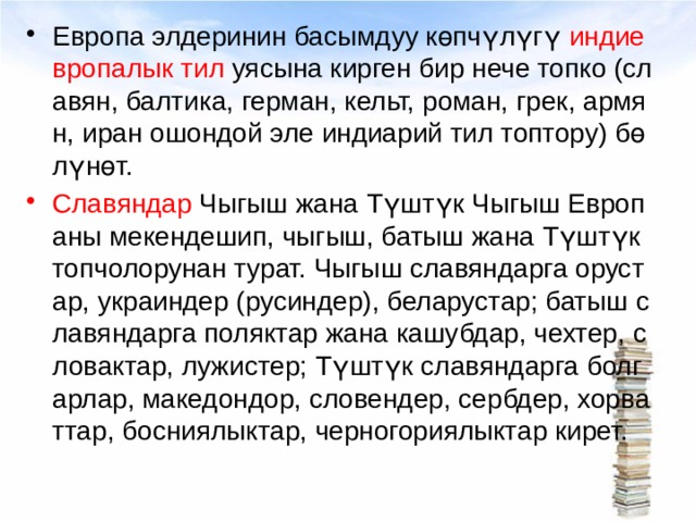 Европа элдеринин басымдуу көпчүлүгү индиевропалык тил уясына кирген бир нече топко (славян, балтика, герман, кельт, роман, грек, армян, иран ошондой эле индиарий тил топтору) бөлүнөт.  Славяндар Чыгыш жана Түштүк Чыгыш Европаны мекендешип, чыгыш, батыш жана Түштүк топчолорунан турат. Чыгыш славяндарга орустар, украиндер (русиндер), беларустар; батыш славяндарга поляктар жана кашубдар, чехтер, словактар, лужистер; Түштүк славяндарга болгарлар, македондор, словендер, сербдер, хорваттар, босниялыктар, черногориялыктар кирет. 