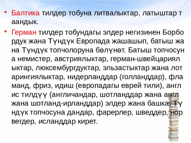 Балтика тилдер тобуна лит­валыктар, латыштар таандык. Герман тилдер тобундагы элдер негизинен Борбордук жана Түндүк Европада жашашып, батыш жана Түндүк топчолоруна бөлүнөт. Батыш топчосуна немистер, австриялыктар, герман-швейцариялыктар, люксембургдуктар, эльзастыктар жана лотарингиялыктар, нидерланддар (голланддар), фламанд, фриз, идиш (европадагы еврей тили), англис тилдүү (англичандар, шотланддар жана англ жана шотланд-ирланддар) элдер жана башка; Түндүк топчосуна дандар, фарерлер, шведдер, норвегдер, исланддар кирет. 