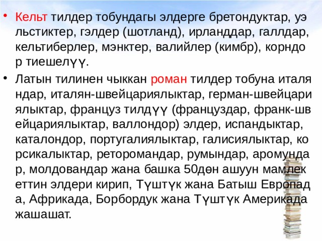 Кельт тилдер тобундагы элдерге бретондуктар, уэльстиктер, гэлдер (шотланд), ирланддар, галлдар, кельтиберлер, мэнктер, валийлер (кимбр), корндор тиешелүү. Латын тилинен чыккан роман тилдер тобуна италяндар, италян-швейцариялыктар, герман-швейцариялыктар, француз тилдүү (француздар, франк-швейцариялыктар, валлондор) элдер, испандыктар, каталондор, португалиялыктар, галисиялыктар, корсикалыктар, реторомандар, румындар, аромундар, молдовандар жана башка 50дөн ашуун мамлекеттин элдери кирип, Түштүк жана Батыш Европада, Африкада, Борбордук жана Түштүк Америкада жашашат.  