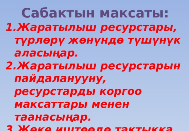 Сабактын максаты: Жаратылыш ресурстары, түрлөрү жөнүндө түшүнүк аласыңар. Жаратылыш ресурстарын пайдаланууну, ресурстарды коргоо максаттары менен таанасыңар. Жеке иштөөдө тактыкка, жоопкерчиликте, активдүүлүктө иштесеңер 