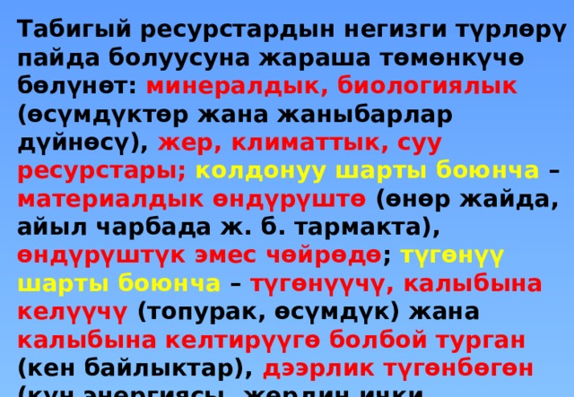 Табигый ресурстардын негизги түрлөрү пайда болуусуна жараша төмөнкүчө бөлүнөт: минералдык, биологиялык (өсүмдүктөр жана жаныбарлар дүйнөсү), жер, климаттык, суу ресурстары; колдонуу шарты боюнча – материалдык өндүрүштө (өнөр жайда, айыл чарбада ж. б. тармакта), өндүрүштүк эмес чөйрөдө ; түгөнүү шарты боюнча – түгөнүүчү, калыбына келүүчү (топурак, өсүмдүк) жана калыбына келтирүүгө болбой турган (кен байлыктар), дээрлик түгөнбөгөн (күн энергиясы, жердин ички жылуулугу, аккан суу жана шамал энергиясы).  