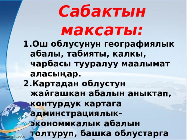 Сабактын максаты: Ош облусунун географиялык абалы, табияты, калкы, чарбасы тууралуу маалымат аласыңар. Картадан облустун жайгашкан абалын аныктап, контурдук картага админстрациялык-экономикалык абалын толтуруп, башка облустарга салыштыра билсиңер. Жеке иштөөдө тактыкта, жоопкерчиликте болуп, тапшырманы өз убагында аткарсаңар 