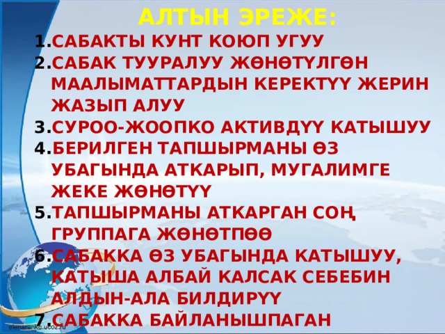 АЛТЫН ЭРЕЖЕ: САБАКТЫ КУНТ КОЮП УГУУ САБАК ТУУРАЛУУ ЖӨНӨТҮЛГӨН МААЛЫМАТТАРДЫН КЕРЕКТҮҮ ЖЕРИН ЖАЗЫП АЛУУ СУРОО-ЖООПКО АКТИВДҮҮ КАТЫШУУ БЕРИЛГЕН ТАПШЫРМАНЫ ӨЗ УБАГЫНДА АТКАРЫП, МУГАЛИМГЕ ЖЕКЕ ЖӨНӨТҮҮ ТАПШЫРМАНЫ АТКАРГАН СОҢ ГРУППАГА ЖӨНӨТПӨӨ САБАККА ӨЗ УБАГЫНДА КАТЫШУУ, КАТЫША АЛБАЙ КАЛСАК СЕБЕБИН АЛДЫН-АЛА БИЛДИРҮҮ САБАККА БАЙЛАНЫШПАГАН СӨЗДӨРДҮ ЖӨНӨТПӨӨ ГЕОГРАФИЯ САБАГЫНАН ӨЗ УБАГЫНДА ТЕЛЕ САБАКТЫ КӨРҮҮ 