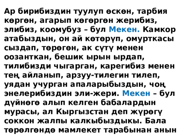 Ар бирибиздин туулуп өскөн, тарбия көргөн, агарып көгөргөн жерибиз, элибиз, коомубуз – бул Мекен. Камкор атабыздын, он ай көтөрүп, омурткасы сыздап, төрөгөн, ак сүтү менен оозанткан, бешик ырын ырдап, тилибизди чыгарган, карегибиз менен тең айланып, арзуу-тилегин тилеп, уядан учурган апаларыбыздын, чоң энелерибиздин эли-жери. Мекен – бул дүйнөгө алып келген бабалардын мурасы, ал Кыргызстан деп жүрөгү соккон жалпы калкыбыздыкы. Бала төрөлгөндө мамлекет тарабынан анын саламаттыгы, ырыскысы камкордукка алынат, тамга үйрөтүлөт, билим берилет ж.б. Ошондуктан ар бир жарандын Мекен алдында милдети бар. 