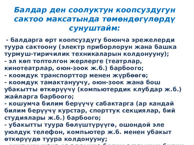 Балдар ден соолуктун коопсуздугун сактоо максатында төмөндөгүлөрдү сунуштайм:   - балдарга өрт коопсуздугу боюнча эрежелерди туура сактоону (электр приборлорун жана башка турмуш-тиричилик техникаларын колдонууну);  - эл көп топтолгон жерлерге (театрлар, кинотеатрлар, оюн-зоок ж.б.) барбоого;  - коомдук транспорттор менен жүрбөөгө;  - коомдук тамактануучу, оюн-зоок жана бош убакытты өткөрүүчү (компьютердик клубдар ж.б.) жайларга барбоого;  - кошумча билим берүүчү сабактарга (ар кандай билим берүүчү курстар, спорттук секциялар, бий студиялары ж.б.) барбоого;  - убакытты туура бөлүштүрүүгө, ошондой эле уюлдук телефон, компьютер ж.б. менен убакыт өткөрүүдө туура колдонууну;  - өнүгүүсү жана өз алдынча билим алуу үчүн билим берүү жана көркөм адабий китептерди окууну, билим берүүчү телесабактарды өз убагында көрүүнү; 