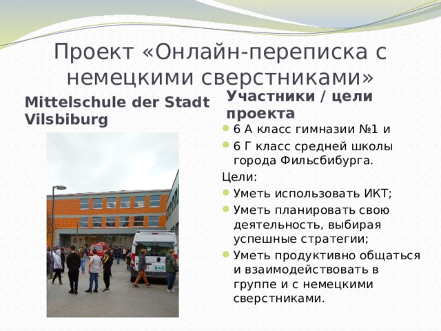 Проект «Онлайн-переписка с немецкими сверстниками» Участники / цели проекта Mittelschule der Stadt Vilsbiburg 6 А класс гимназии №1 и 6 Г класс средней школы города Фильсбибурга. Цели: Уметь использовать ИКТ; Уметь планировать свою деятельность, выбирая успешные стратегии; Уметь продуктивно общаться и взаимодействовать в группе и с немецкими сверстниками. 