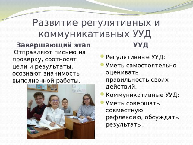 Развитие регулятивных и коммуникативных УУД Завершающий этап УУД  Отправляют письмо на проверку, соотносят цели и результаты, осознают значимость выполненной работы. Регулятивные УУД: Уметь самостоятельно оценивать правильность своих действий. Коммуникативные УУД: Уметь совершать совместную рефлексию, обсуждать результаты. 