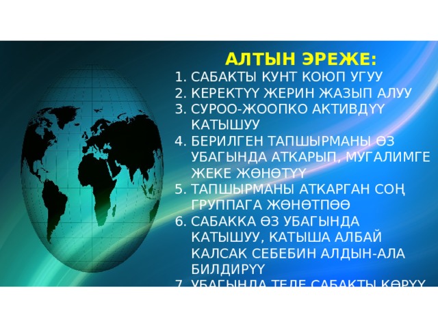 АЛТЫН ЭРЕЖЕ: САБАКТЫ КУНТ КОЮП УГУУ КЕРЕКТҮҮ ЖЕРИН ЖАЗЫП АЛУУ СУРОО-ЖООПКО АКТИВДҮҮ КАТЫШУУ БЕРИЛГЕН ТАПШЫРМАНЫ ӨЗ УБАГЫНДА АТКАРЫП, МУГАЛИМГЕ ЖЕКЕ ЖӨНӨТҮҮ ТАПШЫРМАНЫ АТКАРГАН СОҢ ГРУППАГА ЖӨНӨТПӨӨ САБАККА ӨЗ УБАГЫНДА КАТЫШУУ, КАТЫША АЛБАЙ КАЛСАК СЕБЕБИН АЛДЫН-АЛА БИЛДИРҮҮ УБАГЫНДА ТЕЛЕ САБАКТЫ КӨРҮҮ САБАККА БАЙЛАНЫШПАГАН СӨЗДӨРДҮ ЖӨНӨТПӨӨ 