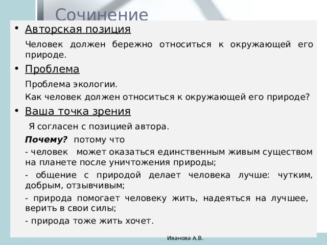 Сочинение Авторская позиция   Человек должен бережно относиться к окружающей его природе. Проблема   Проблема экологии.   Как человек должен относиться к окружающей его природе? Ваша точка зрения    Я согласен с позицией автора.  Почему? потому что   - человек может оказаться единственным живым существом на планете после уничтожения природы;   - общение с природой делает человека лучше: чутким, добрым, отзывчивым;   - природа помогает человеку жить, надеяться на лучшее, верить в свои силы;   - природа тоже жить хочет. Иванова А.В. 