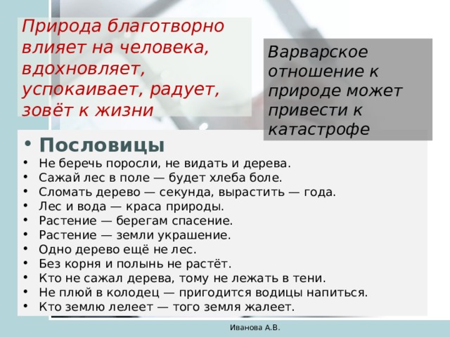 Природа благотворно влияет на человека, вдохновляет, успокаивает, радует, зовёт к жизни Варварское отношение к природе может привести к катастрофе Пословицы Не беречь поросли, не видать и дерева. Сажай лес в поле — будет хлеба боле. Сломать дерево — секунда, вырастить — года. Лес и вода — краса природы. Растение — берегам спасение. Растение — земли украшение. Одно дерево ещё не лес. Без корня и полынь не растёт. Кто не сажал дерева, тому не лежать в тени. Не плюй в колодец — пригодится водицы напиться. Кто землю лелеет — того земля жалеет. Иванова А.В. 