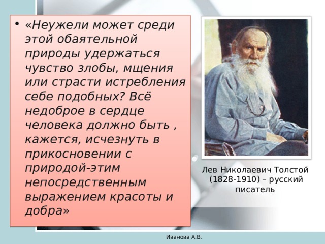 « Неужели может среди этой обаятельной природы удержаться чувство злобы, мщения или страсти истребления себе подобных? Всё недоброе в сердце человека должно быть , кажется, исчезнуть в прикосновении с природой-этим непосредственным выражением красоты и добра » Лев Николаевич Толстой  (1828-1910) – русский писатель Иванова А.В. 