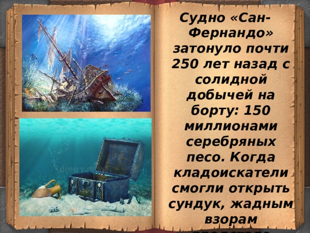 Судно «Сан-Фернандо» затонуло почти 250 лет назад с солидной добычей на борту: 150 миллионами серебряных песо. Когда кладоискатели смогли открыть сундук, жадным взорам предстало древнее сокровище: тысячи, десятки тысяч матросских игл для латания парусов!  