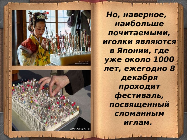 Но, наверное, наибольше почитаемыми, иголки являются в Японии, где уже около 1000 лет, ежегодно 8 декабря проходит фестиваль, посвященный сломанным иглам.  