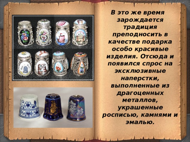 В это же время зарождается традиция преподносить в качестве подарка особо красивые изделия. Отсюда и появился спрос на эксклюзивные наперстки, выполненные из драгоценных металлов, украшенные росписью, камнями и эмалью . 