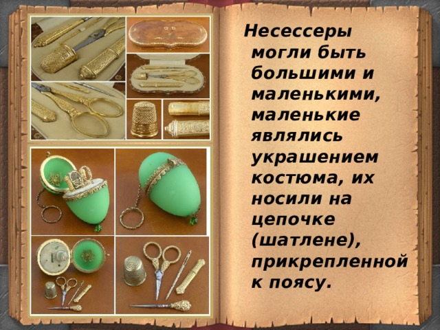  Несессеры могли быть большими и маленькими, маленькие являлись украшением костюма, их носили на цепочке (шатлене), прикрепленной к поясу. 