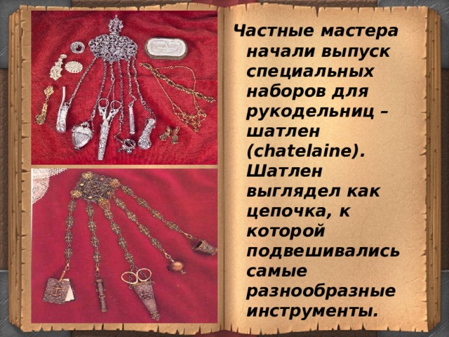 Частные мастера начали выпуск специальных наборов для рукодельниц –шатлен (сhatelaine). Шатлен выглядел как цепочка, к которой подвешивались самые разнообразные инструменты. 