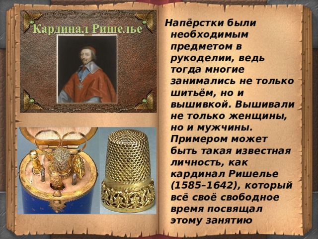  Напёрстки были необходимым предметом в рукоделии, ведь тогда многие занимались не только шитьём, но и вышивкой. Вышивали не только женщины, но и мужчины. Примером может быть такая известная личность, как кардинал Ришелье (1585–1642), который всё своё свободное время посвящал этому занятию 