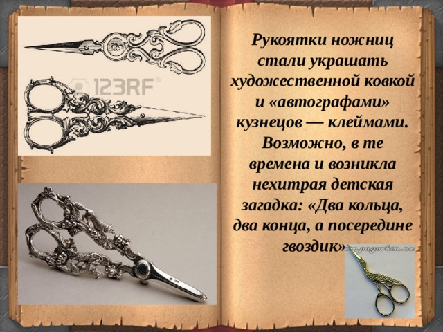 Рукоятки ножниц стали украшать художественной ковкой и «автографами» кузнецов — клеймами. Возможно, в те времена и возникла нехитрая детская загадка: «Два кольца, два конца, а посередине гвоздик»…  