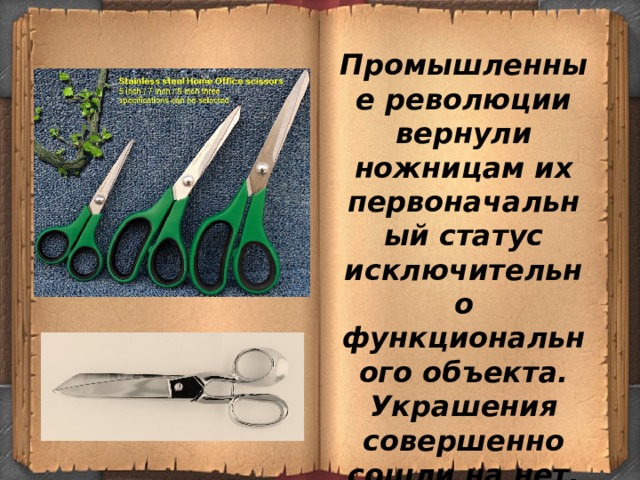 Промышленные революции вернули ножницам их первоначальный статус исключительно функционального объекта. Украшения совершенно сошли на нет, от них отказались в пользу прямолинейной четкости стали 