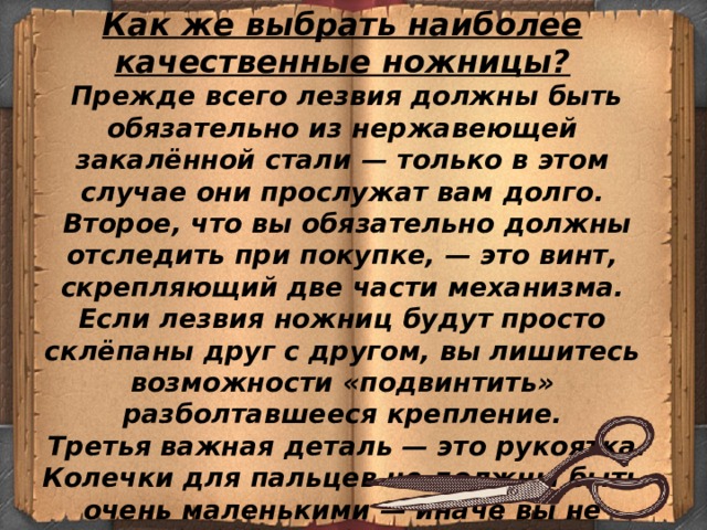 Как же выбрать наиболее качественные ножницы?   Прежде всего лезвия должны быть обязательно из нержавеющей закалённой стали — только в этом случае они прослужат вам долго.   Второе, что вы обязательно должны отследить при покупке, — это винт, скрепляющий две части механизма. Если лезвия ножниц будут просто склёпаны друг с другом, вы лишитесь возможности «подвинтить» разболтавшееся крепление.   Третья важная деталь — это рукоятка. Колечки для пальцев не должны быть очень маленькими — иначе вы не сможете долго работать или натрёте трудовую мозоль — и не должны быть очень широкими, это тоже неудобно.     
