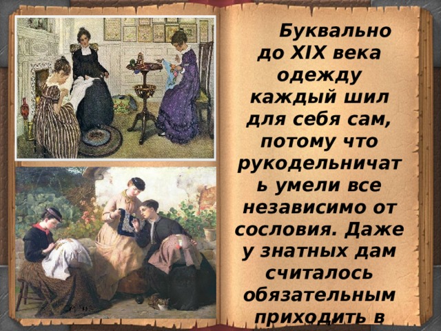  Буквально до ХIХ века одежду каждый шил для себя сам, потому что рукодельничать умели все независимо от сословия. Даже у знатных дам считалось обязательным приходить в гости с рукоделием — с вышиванием, с бисером, с шитьем. 