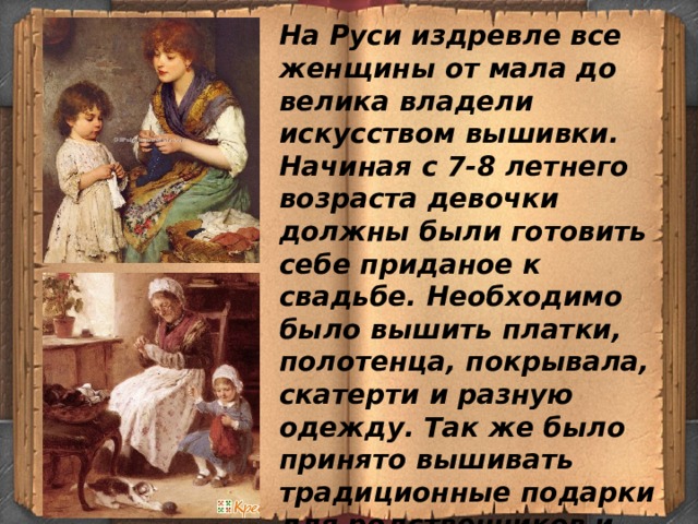 На Руси издревле все женщины от мала до велика владели искусством вышивки. Начиная с 7-8 летнего возраста девочки должны были готовить себе приданое к свадьбе. Необходимо было вышить платки, полотенца, покрывала, скатерти и разную одежду. Так же было принято вышивать традиционные подарки для родственников и гостей жениха. Накануне свадьбы, при всем честном народе, устраивали выставку приготовленного приданого. 