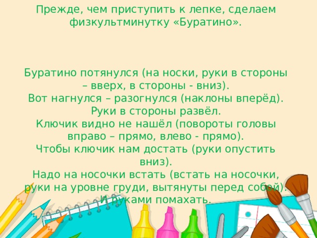 Прежде, чем приступить к лепке, сделаем физкультминутку «Буратино».     Буратино потянулся (на носки, руки в стороны – вверх, в стороны - вниз).  Вот нагнулся – разогнулся (наклоны вперёд).  Руки в стороны развёл.  Ключик видно не нашёл (повороты головы вправо – прямо, влево - прямо).  Чтобы ключик нам достать (руки опустить вниз).  Надо на носочки встать (встать на носочки, руки на уровне груди, вытянуты перед собой).  И руками помахать. 